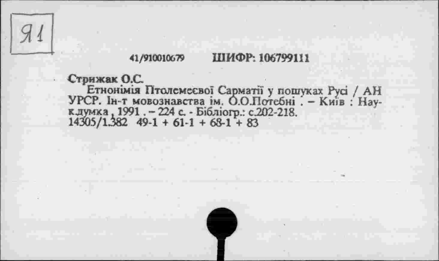 ﻿41/910010679 ШИФР: 106799111
Стрижак О.С.
Етнонімія Птолемеево! Сарматії у пошуках Pyd / АН УРСР. 1н-т мовознавства ім. О.ОЛотебні . - Київ : Нау-клумка. 1991. - 224 с. - Бібліого.: с.202-218.
14305/1382 49-1 + 61-1 + 68-1 + 83